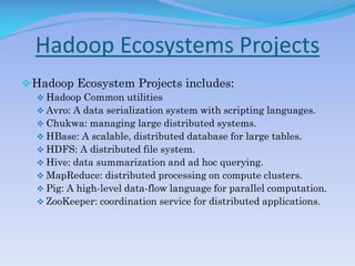 Hadoop Ecosystems Projects
Hadoop Ecosystem Projects includes:
 Hadoop Common utilities
 Avro: A data serialization system with scripting languages.
 Chukwa: managing large distributed systems.
 HBase: A scalable, distributed database for large tables.
 HDFS: A distributed file system.
 Hive: data summarization and ad hoc querying.
 MapReduce: distributed processing on compute clusters.
 Pig: A high-level data-flow language for parallel computation.
 ZooKeeper: coordination service for distributed applications.
 