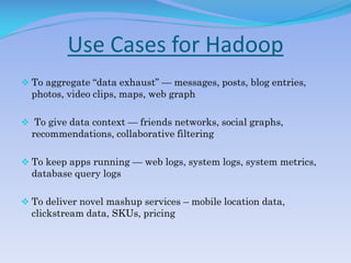 Use Cases for Hadoop
 To aggregate “data exhaust” — messages, posts, blog entries,
photos, video clips, maps, web graph
 To give data context — friends networks, social graphs,
recommendations, collaborative filtering
 To keep apps running — web logs, system logs, system metrics,
database query logs
 To deliver novel mashup services – mobile location data,
clickstream data, SKUs, pricing
 