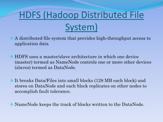 HDFS (Hadoop Distributed File
System)
 A distributed file system that provides high-throughput access to
application data
 HDFS uses a master/slave architecture in which one device
(master) termed as NameNode controls one or more other devices
(slaves) termed as DataNode.
 It breaks Data/Files into small blocks (128 MB each block) and
stores on DataNode and each block replicates on other nodes to
accomplish fault tolerance.
 NameNode keeps the track of blocks written to the DataNode.
 
