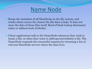 Name Node
 Keeps the metadata of all files/blocks in the file system, and
tracks where across the cluster the file data is kept. It does not
store the data of these files itself. Kind of block lookup dictionary(
index or address book of blocks).
 Client applications talk to the NameNode whenever they wish to
locate a file, or when they want to add/copy/move/delete a file. The
NameNode responds the successful requests by returning a list of
relevant DataNode servers where the data lives
 