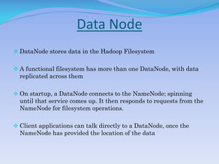 Data Node
 DataNode stores data in the Hadoop Filesystem
 A functional filesystem has more than one DataNode, with data
replicated across them
 On startup, a DataNode connects to the NameNode; spinning
until that service comes up. It then responds to requests from the
NameNode for filesystem operations.
 Client applications can talk directly to a DataNode, once the
NameNode has provided the location of the data
 