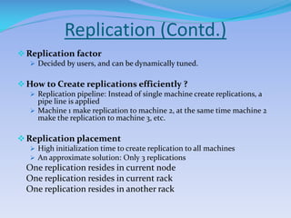Replication (Contd.)
Replication factor
 Decided by users, and can be dynamically tuned.
How to Create replications efficiently ?
 Replication pipeline: Instead of single machine create replications, a
pipe line is applied
 Machine 1 make replication to machine 2, at the same time machine 2
make the replication to machine 3, etc.
Replication placement
 High initialization time to create replication to all machines
 An approximate solution: Only 3 replications
One replication resides in current node
One replication resides in current rack
One replication resides in another rack
 