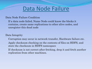 Data Node Failure
Data Node Failure Condition
If a data node failed, Name Node could know the blocks it
contains, create same replications to other alive nodes, and
unregister this dead node
Data Integrity
Corruption may occur in network transfer, Hardware failure etc.
Apply checksum checking on the contents of files on HDFS, and
store the checksum in HDFS namespace
If checksum is not correct after fetching, drop it and fetch another
replication from other machines.
 