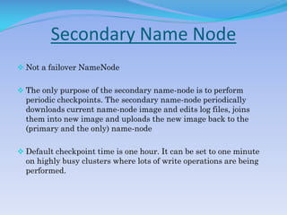 Secondary Name Node
 Not a failover NameNode
 The only purpose of the secondary name-node is to perform
periodic checkpoints. The secondary name-node periodically
downloads current name-node image and edits log files, joins
them into new image and uploads the new image back to the
(primary and the only) name-node
 Default checkpoint time is one hour. It can be set to one minute
on highly busy clusters where lots of write operations are being
performed.
 