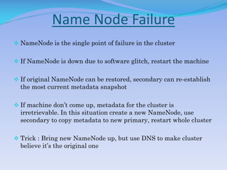 Name Node Failure
 NameNode is the single point of failure in the cluster
 If NameNode is down due to software glitch, restart the machine
 If original NameNode can be restored, secondary can re-establish
the most current metadata snapshot
 If machine don’t come up, metadata for the cluster is
irretrievable. In this situation create a new NameNode, use
secondary to copy metadata to new primary, restart whole cluster
 Trick : Bring new NameNode up, but use DNS to make cluster
believe it’s the original one
 