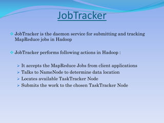 JobTracker
 JobTracker is the daemon service for submitting and tracking
MapReduce jobs in Hadoop
 JobTracker performs following actions in Hadoop :
 It accepts the MapReduce Jobs from client applications
 Talks to NameNode to determine data location
 Locates available TaskTracker Node
 Submits the work to the chosen TaskTracker Node
 