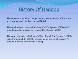 History Of Hadoop
 Hadoop was started by Doug Cutting to support two of his other
well known projects, Lucene and Nutch
 Hadoop has been inspired by Google's File System (GFS) which
was detailed in a paper by released by Google in 2003
 Hadoop, originally called Nutch Distributed File System (NDFS)
split from Nutch in 2006 to become a sub-project of Lucene. At
this point it was renamed to Hadoop.
 