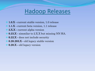 Hadoop Releases
 1.0.X - current stable version, 1.0 release
 1.1.X - current beta version, 1.1 release
 2.X.X - current alpha version
 0.23.X - simmilar to 2.X.X but missing NN HA.
 0.22.X - does not include security
 0.20.203.X - old legacy stable version
 0.20.X - old legacy version
 