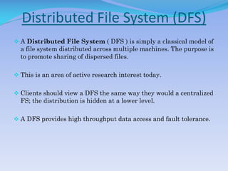 Distributed File System (DFS)
 A Distributed File System ( DFS ) is simply a classical model of
a file system distributed across multiple machines. The purpose is
to promote sharing of dispersed files.
 This is an area of active research interest today.
 Clients should view a DFS the same way they would a centralized
FS; the distribution is hidden at a lower level.
 A DFS provides high throughput data access and fault tolerance.
 