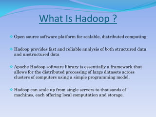 What Is Hadoop ?
 Open source software platform for scalable, distributed computing
 Hadoop provides fast and reliable analysis of both structured data
and unstructured data
 Apache Hadoop software library is essentially a framework that
allows for the distributed processing of large datasets across
clusters of computers using a simple programming model.
 Hadoop can scale up from single servers to thousands of
machines, each offering local computation and storage.
 