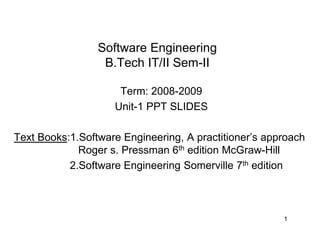Software Engineering
B.Tech IT/II Sem-II
Term: 2008-2009
Unit-1 PPT SLIDES
Text Books:1.Software Engineering, A practitioner’s approach
Roger s. Pressman 6th edition McGraw-Hill
2.Software Engineering Somerville 7th edition
1
 