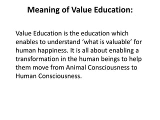 Meaning of Value Education:
Value Education is the education which
enables to understand ‘what is valuable’ for
human happiness. It is all about enabling a
transformation in the human beings to help
them move from Animal Consciousness to
Human Consciousness.
 