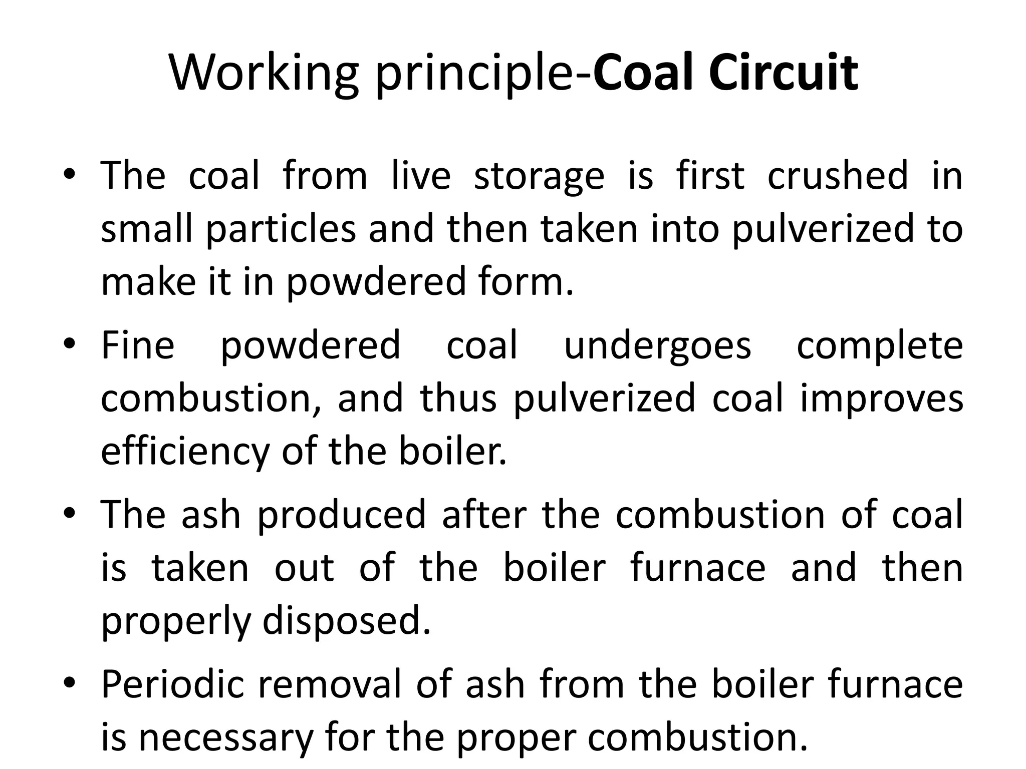 Working principle-Coal Circuit
• The coal from live storage is first crushed in
small particles and then taken into pulverized to
make it in powdered form.
• Fine powdered coal undergoes complete
combustion, and thus pulverized coal improves
efficiency of the boiler.
• The ash produced after the combustion of coal
is taken out of the boiler furnace and then
properly disposed.
• Periodic removal of ash from the boiler furnace
is necessary for the proper combustion.
 