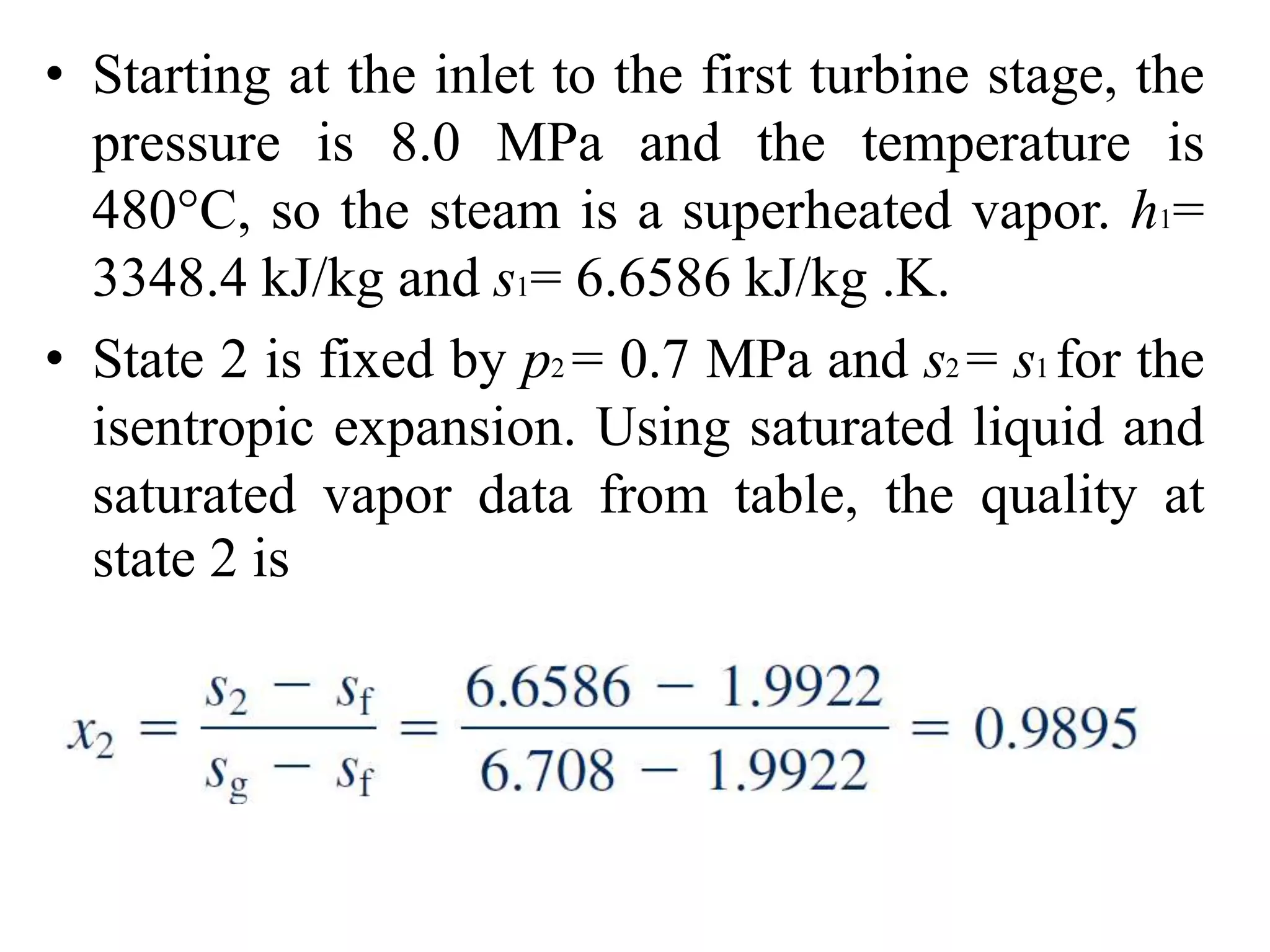 • Starting at the inlet to the first turbine stage, the
pressure is 8.0 MPa and the temperature is
480°C, so the steam is a superheated vapor. h1=
3348.4 kJ/kg and s1= 6.6586 kJ/kg .K.
• State 2 is fixed by p2 = 0.7 MPa and s2 = s1 for the
isentropic expansion. Using saturated liquid and
saturated vapor data from table, the quality at
state 2 is
 