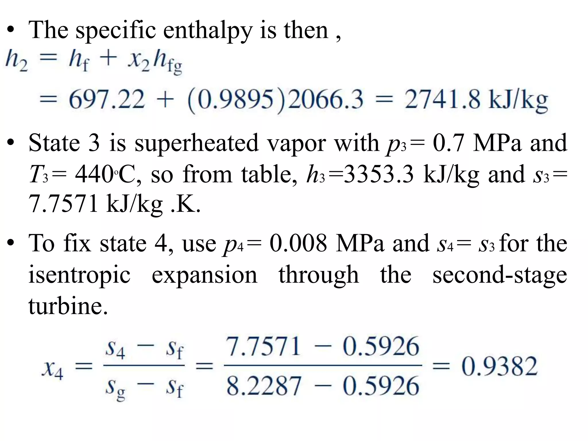 • The specific enthalpy is then ,
• State 3 is superheated vapor with p3 = 0.7 MPa and
T3 = 440o
C, so from table, h3 =3353.3 kJ/kg and s3 =
7.7571 kJ/kg .K.
• To fix state 4, use p4 = 0.008 MPa and s4 = s3 for the
isentropic expansion through the second-stage
turbine.
 