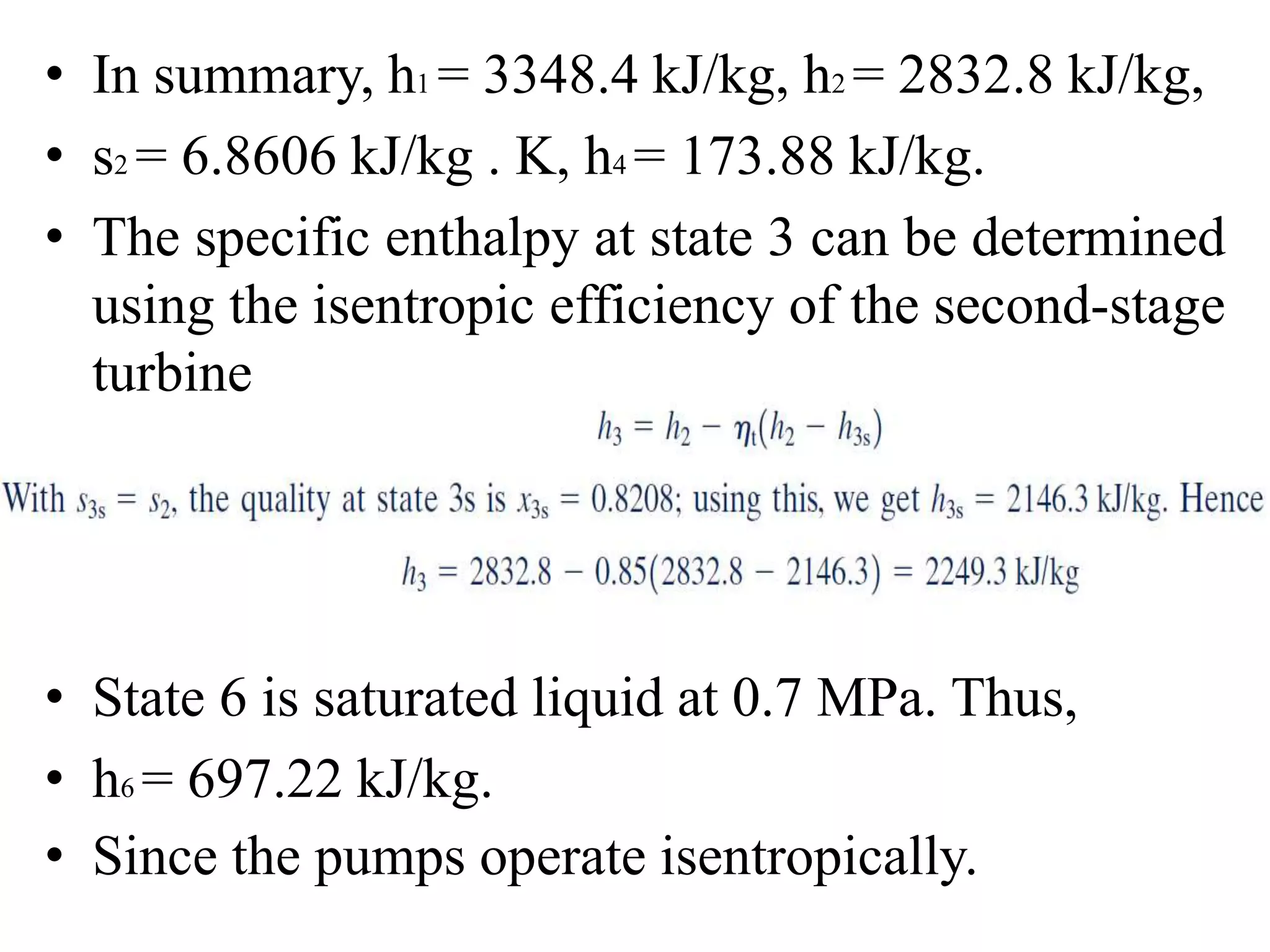 • In summary, h1 = 3348.4 kJ/kg, h2 = 2832.8 kJ/kg,
• s2 = 6.8606 kJ/kg . K, h4 = 173.88 kJ/kg.
• The specific enthalpy at state 3 can be determined
using the isentropic efficiency of the second-stage
turbine
• State 6 is saturated liquid at 0.7 MPa. Thus,
• h6 = 697.22 kJ/kg.
• Since the pumps operate isentropically.
 