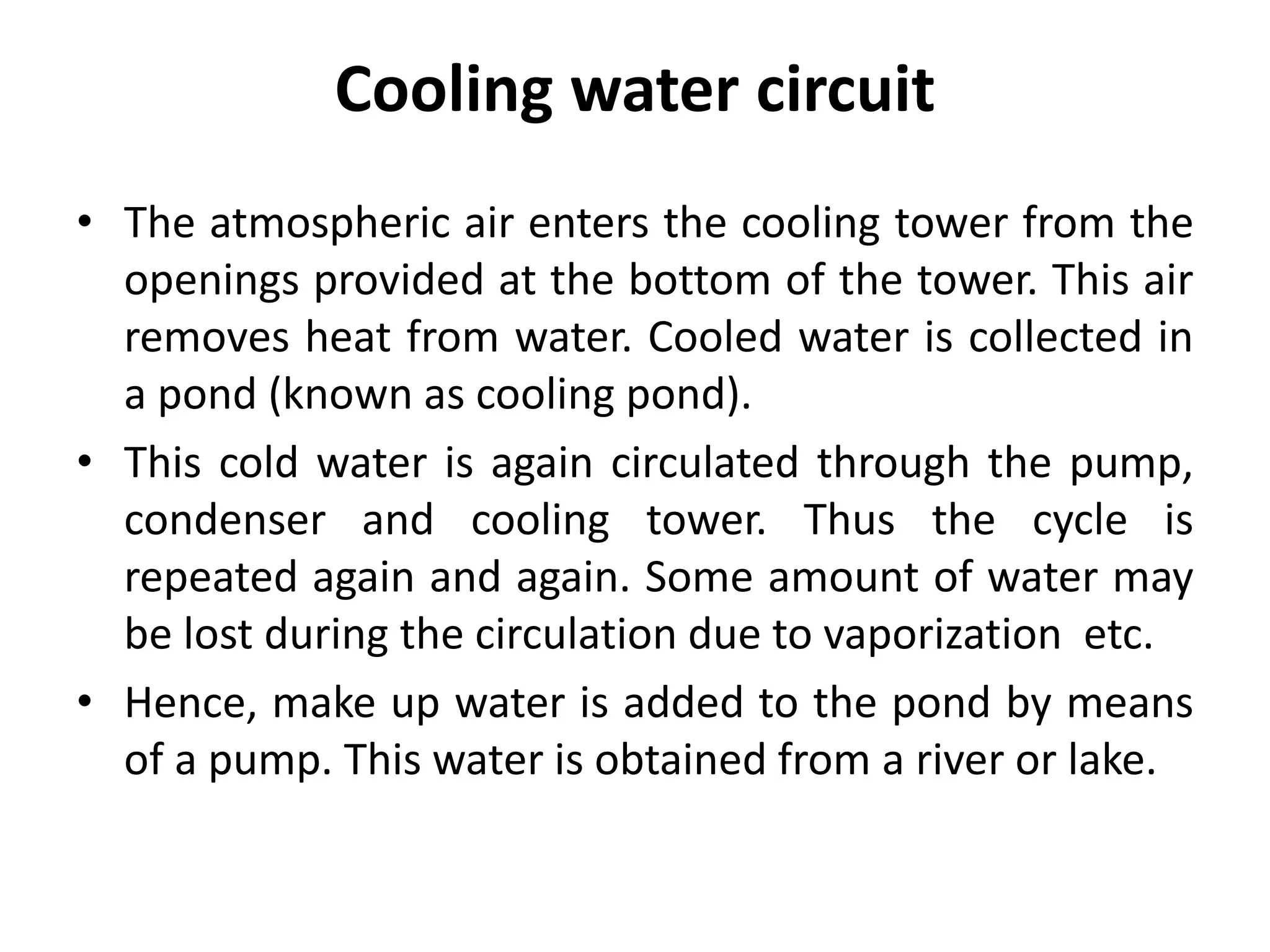 Cooling water circuit
• The atmospheric air enters the cooling tower from the
openings provided at the bottom of the tower. This air
removes heat from water. Cooled water is collected in
a pond (known as cooling pond).
• This cold water is again circulated through the pump,
condenser and cooling tower. Thus the cycle is
repeated again and again. Some amount of water may
be lost during the circulation due to vaporization etc.
• Hence, make up water is added to the pond by means
of a pump. This water is obtained from a river or lake.
 