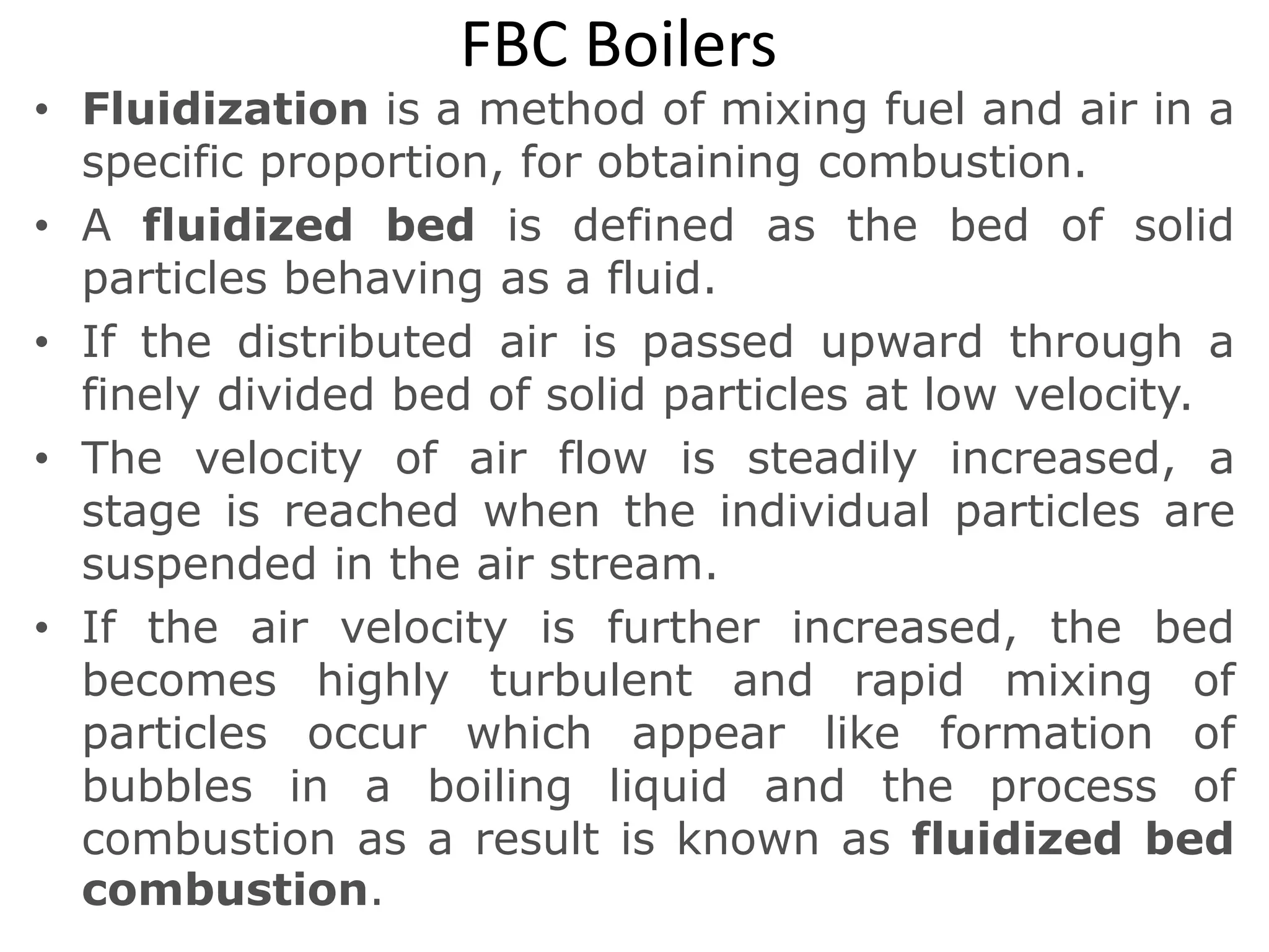FBC Boilers
• Fluidization is a method of mixing fuel and air in a
specific proportion, for obtaining combustion.
• A fluidized bed is defined as the bed of solid
particles behaving as a fluid.
• If the distributed air is passed upward through a
finely divided bed of solid particles at low velocity.
• The velocity of air flow is steadily increased, a
stage is reached when the individual particles are
suspended in the air stream.
• If the air velocity is further increased, the bed
becomes highly turbulent and rapid mixing of
particles occur which appear like formation of
bubbles in a boiling liquid and the process of
combustion as a result is known as fluidized bed
combustion.
 