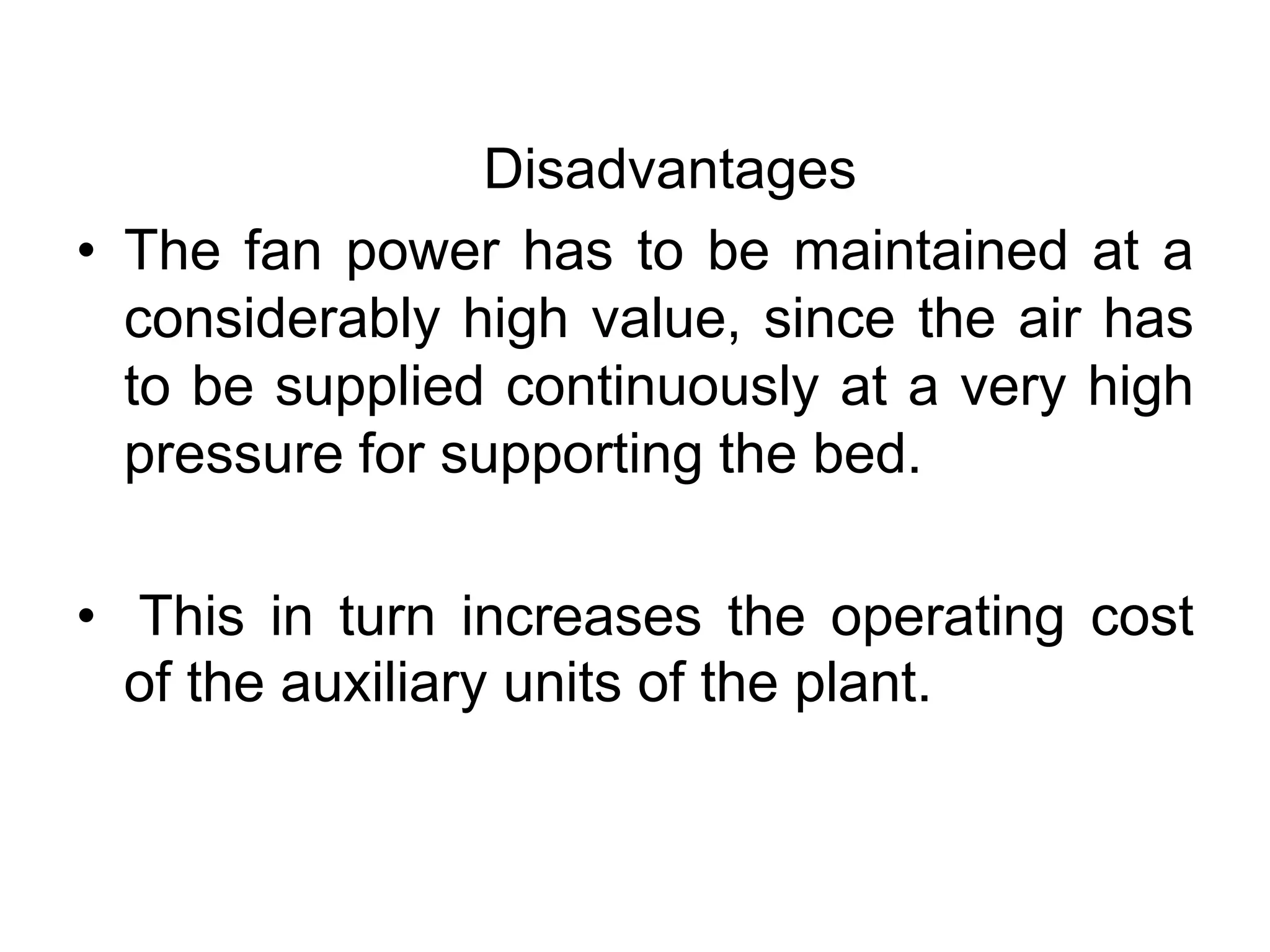 Disadvantages
• The fan power has to be maintained at a
considerably high value, since the air has
to be supplied continuously at a very high
pressure for supporting the bed.
• This in turn increases the operating cost
of the auxiliary units of the plant.
 