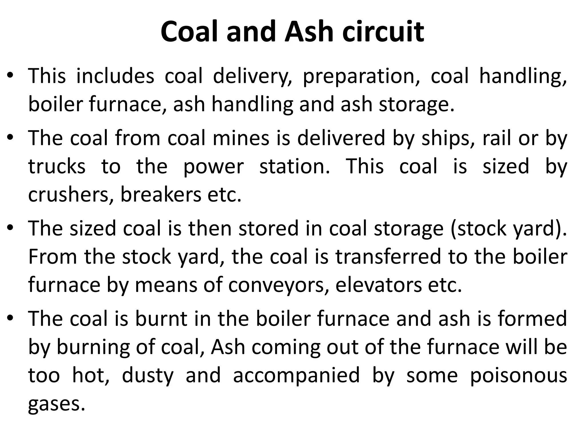 Coal and Ash circuit
• This includes coal delivery, preparation, coal handling,
boiler furnace, ash handling and ash storage.
• The coal from coal mines is delivered by ships, rail or by
trucks to the power station. This coal is sized by
crushers, breakers etc.
• The sized coal is then stored in coal storage (stock yard).
From the stock yard, the coal is transferred to the boiler
furnace by means of conveyors, elevators etc.
• The coal is burnt in the boiler furnace and ash is formed
by burning of coal, Ash coming out of the furnace will be
too hot, dusty and accompanied by some poisonous
gases.
 
