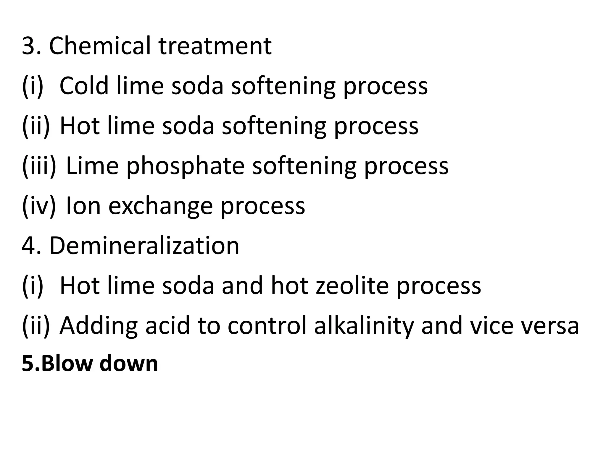 3. Chemical treatment
(i) Cold lime soda softening process
(ii) Hot lime soda softening process
(iii) Lime phosphate softening process
(iv) Ion exchange process
4. Demineralization
(i) Hot lime soda and hot zeolite process
(ii) Adding acid to control alkalinity and vice versa
5.Blow down
 