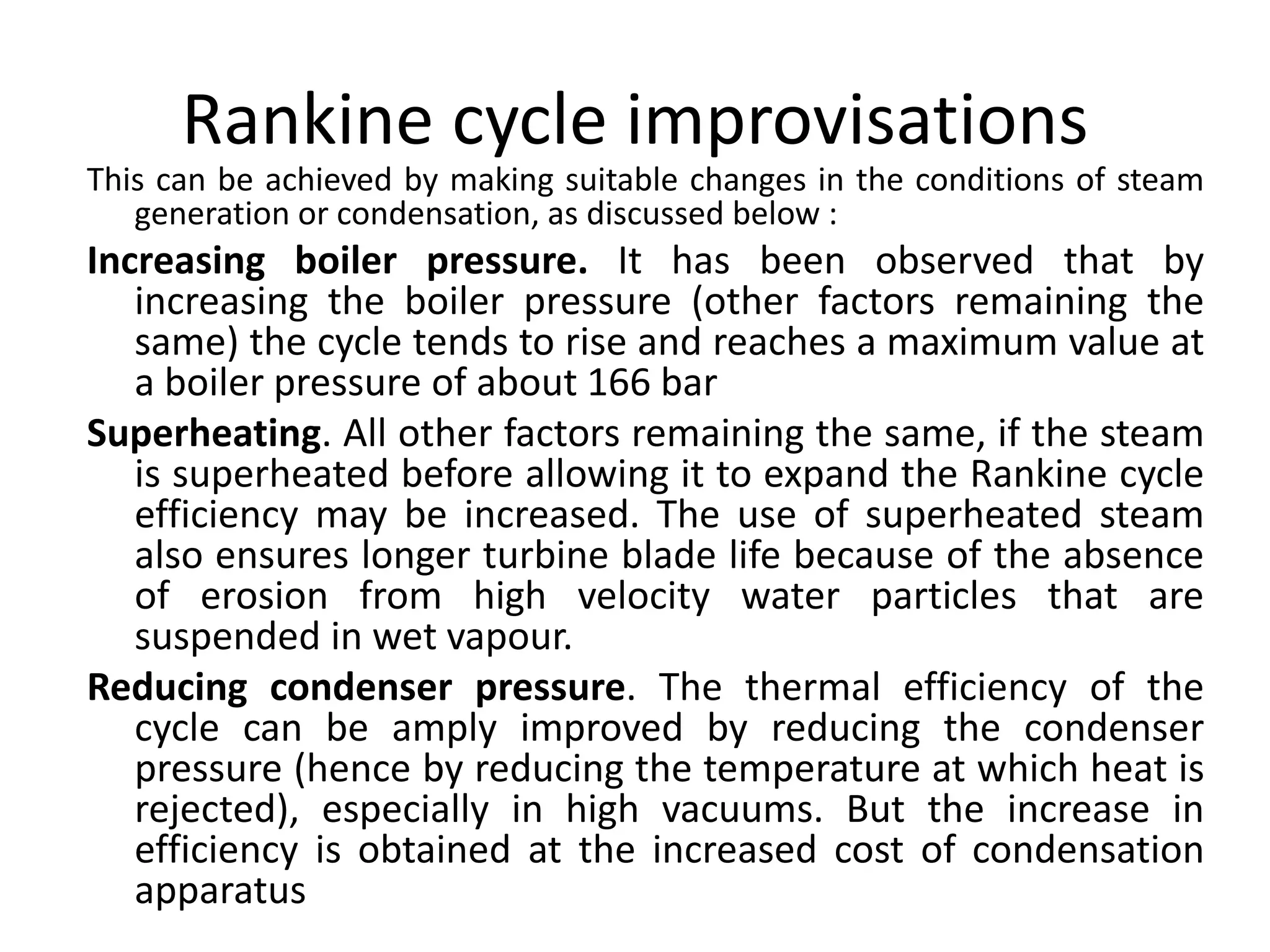 Rankine cycle improvisations
This can be achieved by making suitable changes in the conditions of steam
generation or condensation, as discussed below :
Increasing boiler pressure. It has been observed that by
increasing the boiler pressure (other factors remaining the
same) the cycle tends to rise and reaches a maximum value at
a boiler pressure of about 166 bar
Superheating. All other factors remaining the same, if the steam
is superheated before allowing it to expand the Rankine cycle
efficiency may be increased. The use of superheated steam
also ensures longer turbine blade life because of the absence
of erosion from high velocity water particles that are
suspended in wet vapour.
Reducing condenser pressure. The thermal efficiency of the
cycle can be amply improved by reducing the condenser
pressure (hence by reducing the temperature at which heat is
rejected), especially in high vacuums. But the increase in
efficiency is obtained at the increased cost of condensation
apparatus
 