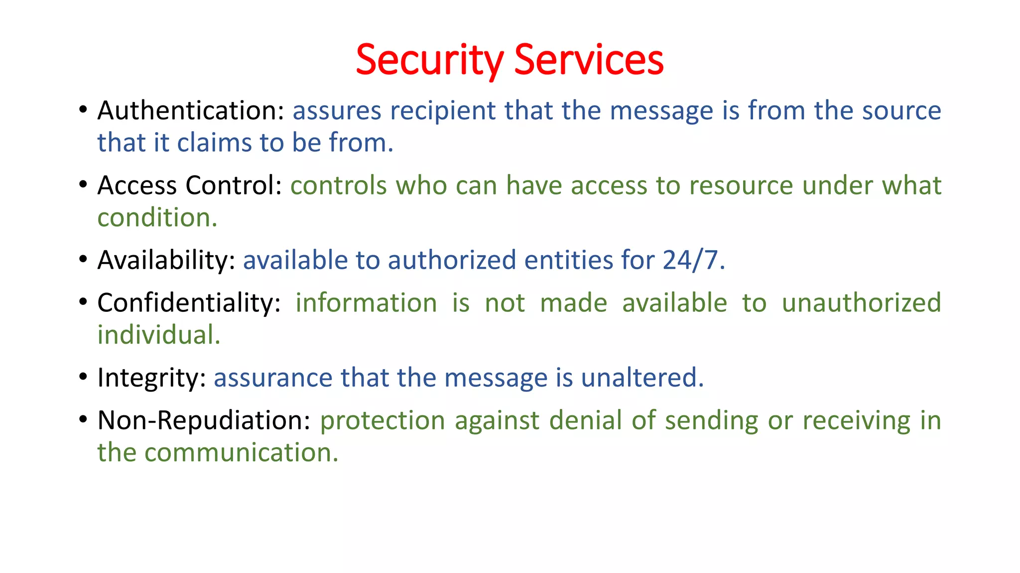 Security Services
• Authentication: assures recipient that the message is from the source
that it claims to be from.
• Access Control: controls who can have access to resource under what
condition.
• Availability: available to authorized entities for 24/7.
• Confidentiality: information is not made available to unauthorized
individual.
• Integrity: assurance that the message is unaltered.
• Non-Repudiation: protection against denial of sending or receiving in
the communication.
 