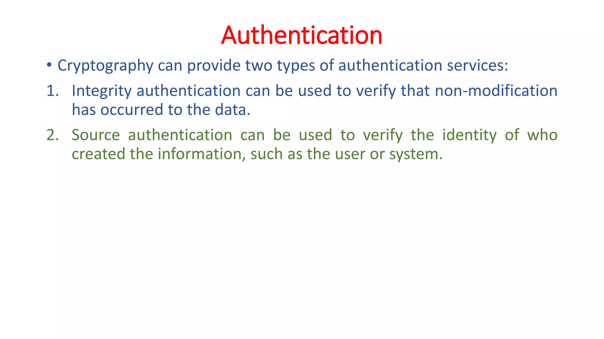 Authentication
• Cryptography can provide two types of authentication services:
1. Integrity authentication can be used to verify that non-modification
has occurred to the data.
2. Source authentication can be used to verify the identity of who
created the information, such as the user or system.
 