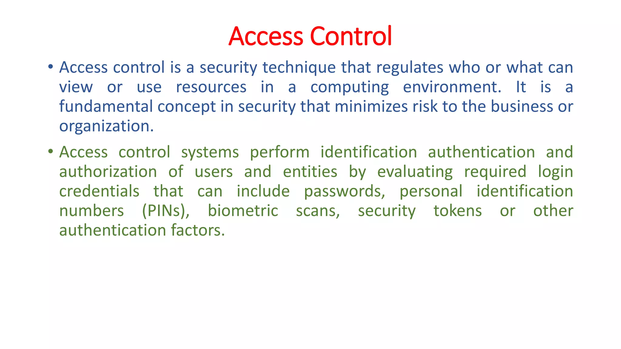 Access Control
• Access control is a security technique that regulates who or what can
view or use resources in a computing environment. It is a
fundamental concept in security that minimizes risk to the business or
organization.
• Access control systems perform identification authentication and
authorization of users and entities by evaluating required login
credentials that can include passwords, personal identification
numbers (PINs), biometric scans, security tokens or other
authentication factors.
 