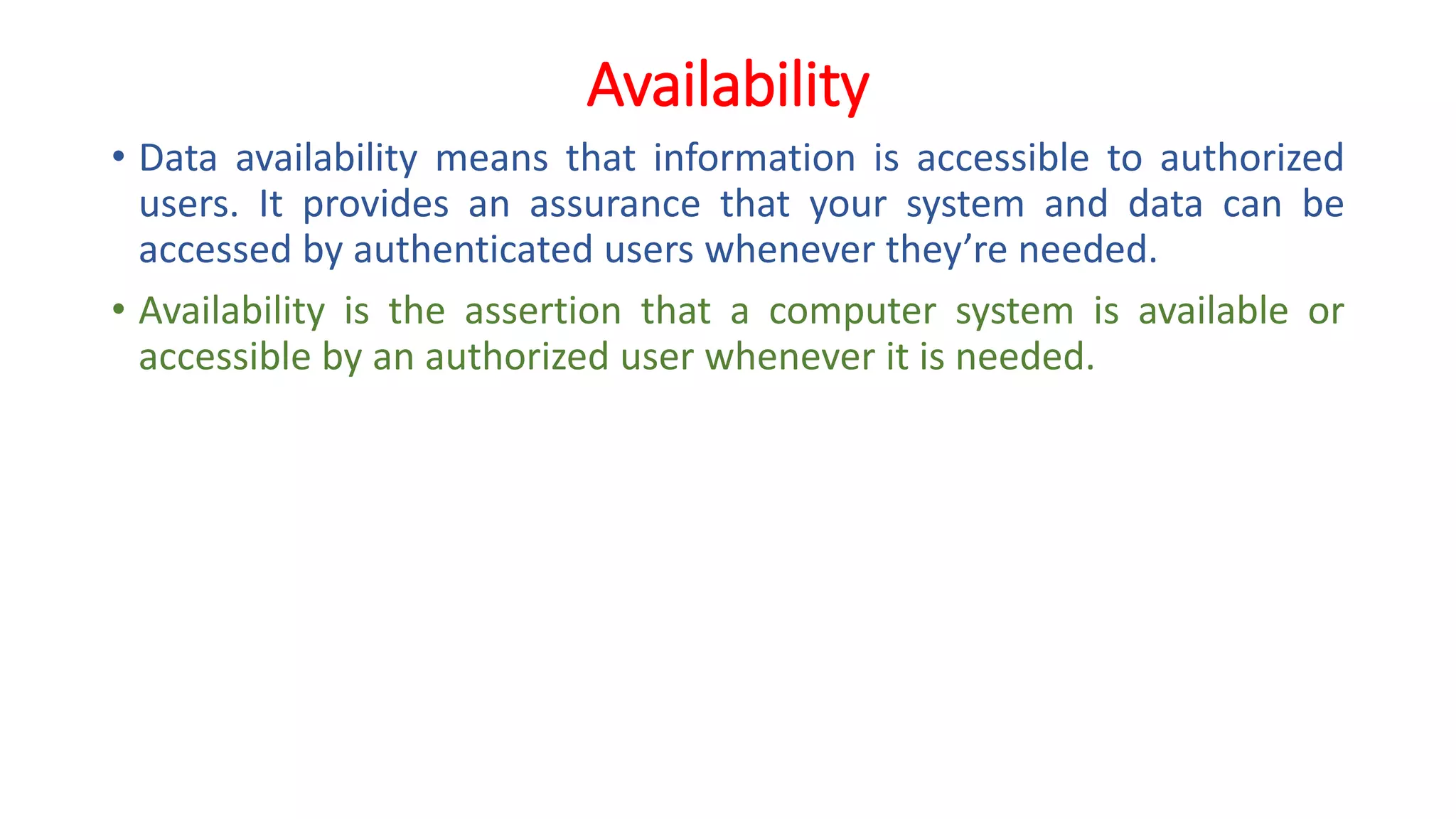 Availability
• Data availability means that information is accessible to authorized
users. It provides an assurance that your system and data can be
accessed by authenticated users whenever they’re needed.
• Availability is the assertion that a computer system is available or
accessible by an authorized user whenever it is needed.
 