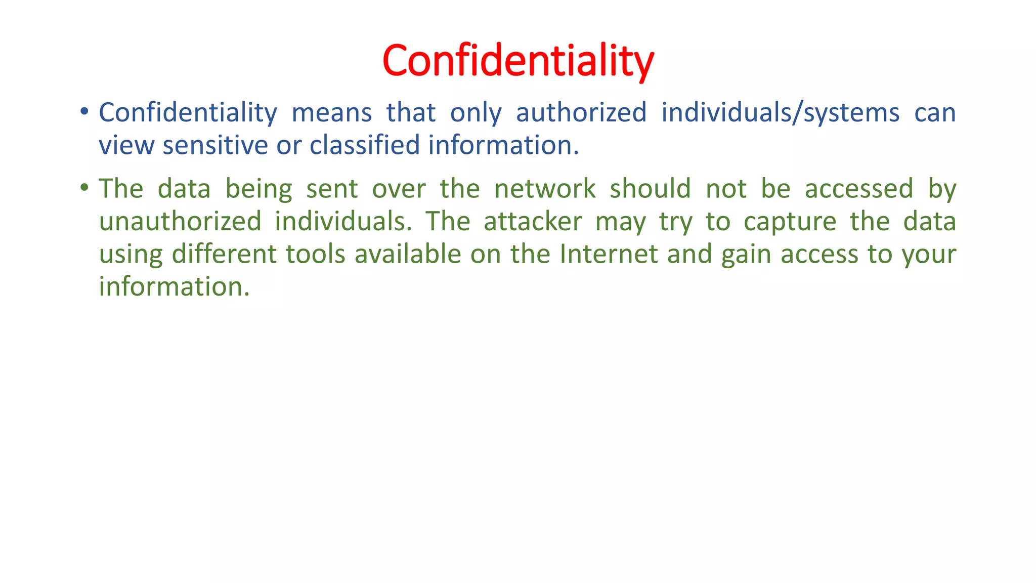 Confidentiality
• Confidentiality means that only authorized individuals/systems can
view sensitive or classified information.
• The data being sent over the network should not be accessed by
unauthorized individuals. The attacker may try to capture the data
using different tools available on the Internet and gain access to your
information.
 