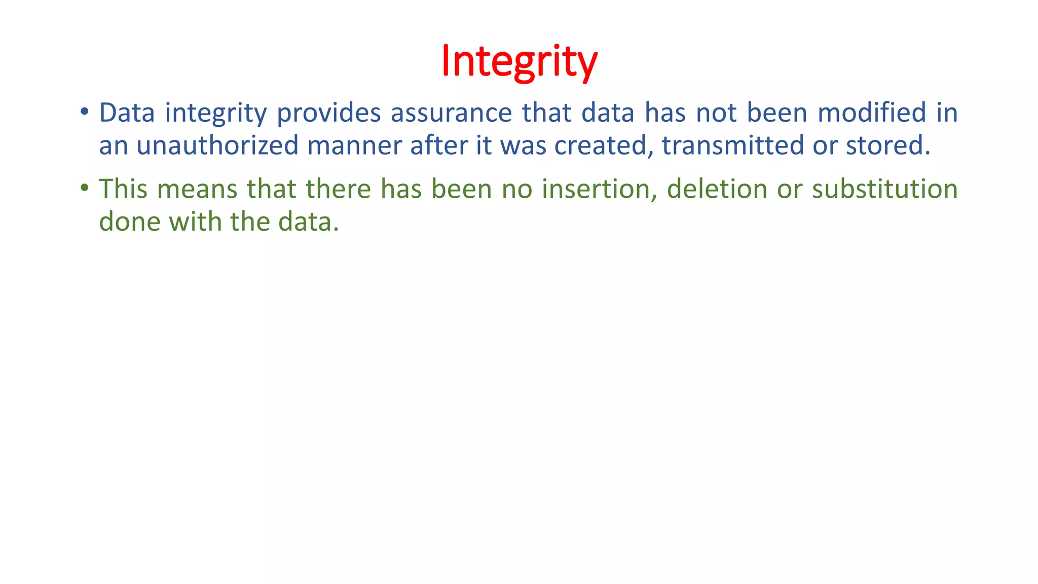 Integrity
• Data integrity provides assurance that data has not been modified in
an unauthorized manner after it was created, transmitted or stored.
• This means that there has been no insertion, deletion or substitution
done with the data.
 