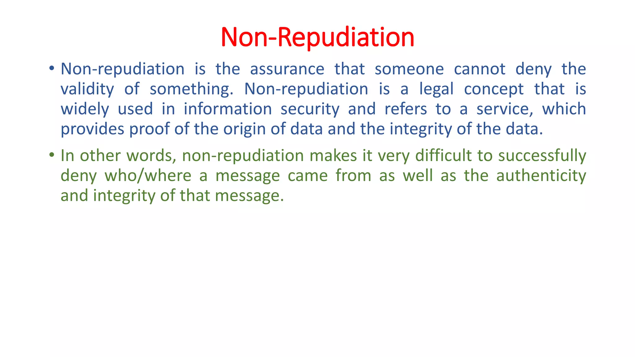 Non-Repudiation
• Non-repudiation is the assurance that someone cannot deny the
validity of something. Non-repudiation is a legal concept that is
widely used in information security and refers to a service, which
provides proof of the origin of data and the integrity of the data.
• In other words, non-repudiation makes it very difficult to successfully
deny who/where a message came from as well as the authenticity
and integrity of that message.
 