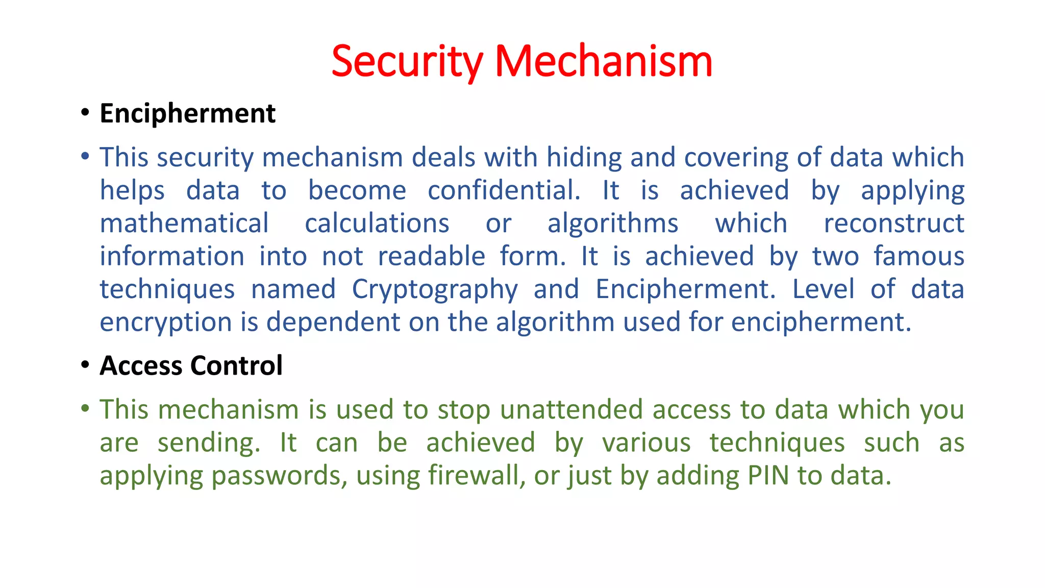 Security Mechanism
• Encipherment
• This security mechanism deals with hiding and covering of data which
helps data to become confidential. It is achieved by applying
mathematical calculations or algorithms which reconstruct
information into not readable form. It is achieved by two famous
techniques named Cryptography and Encipherment. Level of data
encryption is dependent on the algorithm used for encipherment.
• Access Control
• This mechanism is used to stop unattended access to data which you
are sending. It can be achieved by various techniques such as
applying passwords, using firewall, or just by adding PIN to data.
 
