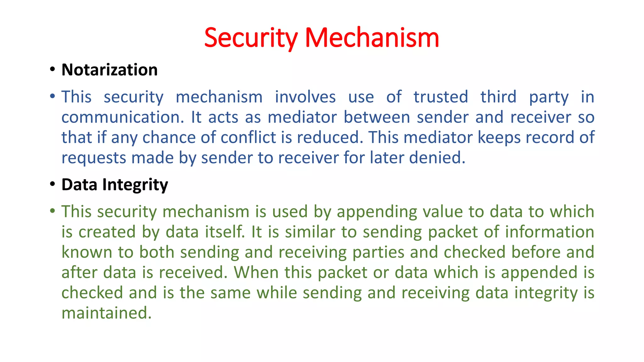 Security Mechanism
• Notarization
• This security mechanism involves use of trusted third party in
communication. It acts as mediator between sender and receiver so
that if any chance of conflict is reduced. This mediator keeps record of
requests made by sender to receiver for later denied.
• Data Integrity
• This security mechanism is used by appending value to data to which
is created by data itself. It is similar to sending packet of information
known to both sending and receiving parties and checked before and
after data is received. When this packet or data which is appended is
checked and is the same while sending and receiving data integrity is
maintained.
 