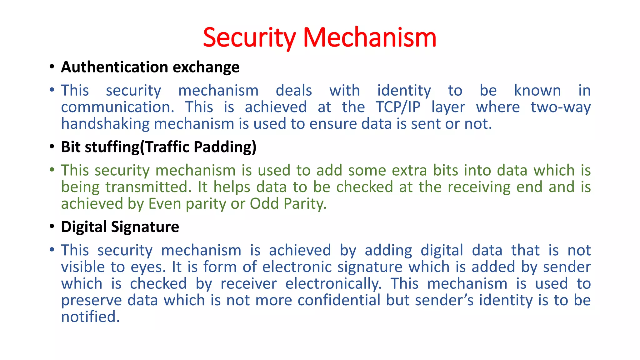 Security Mechanism
• Authentication exchange
• This security mechanism deals with identity to be known in
communication. This is achieved at the TCP/IP layer where two-way
handshaking mechanism is used to ensure data is sent or not.
• Bit stuffing(Traffic Padding)
• This security mechanism is used to add some extra bits into data which is
being transmitted. It helps data to be checked at the receiving end and is
achieved by Even parity or Odd Parity.
• Digital Signature
• This security mechanism is achieved by adding digital data that is not
visible to eyes. It is form of electronic signature which is added by sender
which is checked by receiver electronically. This mechanism is used to
preserve data which is not more confidential but sender’s identity is to be
notified.
 