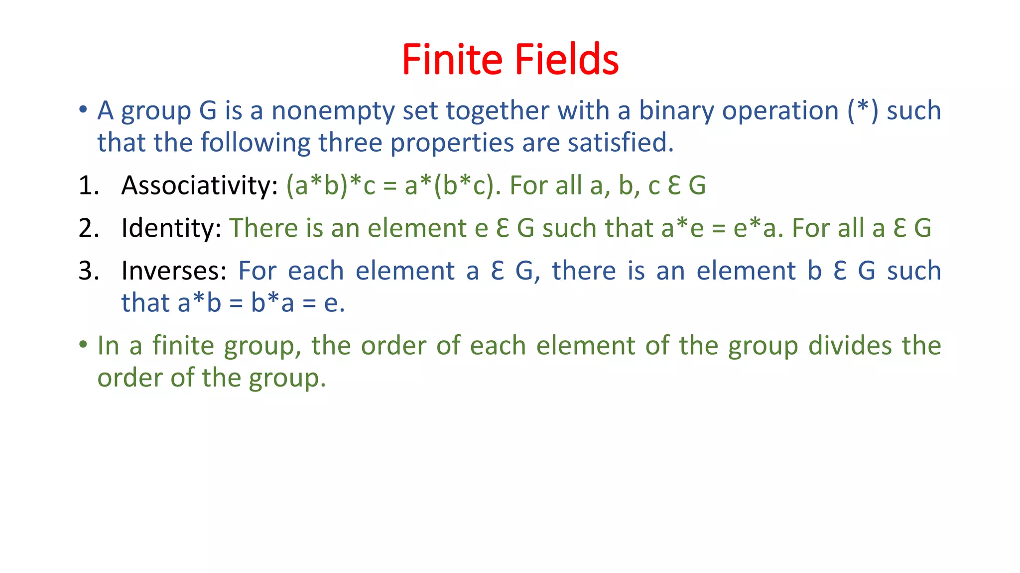Finite Fields
• A group G is a nonempty set together with a binary operation (*) such
that the following three properties are satisfied.
1. Associativity: (a*b)*c = a*(b*c). For all a, b, c Ɛ G
2. Identity: There is an element e Ɛ G such that a*e = e*a. For all a Ɛ G
3. Inverses: For each element a Ɛ G, there is an element b Ɛ G such
that a*b = b*a = e.
• In a finite group, the order of each element of the group divides the
order of the group.
 