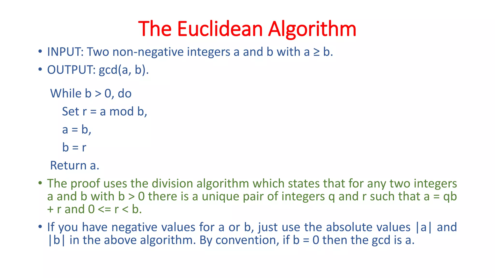 The Euclidean Algorithm
• INPUT: Two non-negative integers a and b with a ≥ b.
• OUTPUT: gcd(a, b).
While b > 0, do
Set r = a mod b,
a = b,
b = r
Return a.
• The proof uses the division algorithm which states that for any two integers
a and b with b > 0 there is a unique pair of integers q and r such that a = qb
+ r and 0 <= r < b.
• If you have negative values for a or b, just use the absolute values |a| and
|b| in the above algorithm. By convention, if b = 0 then the gcd is a.
 
