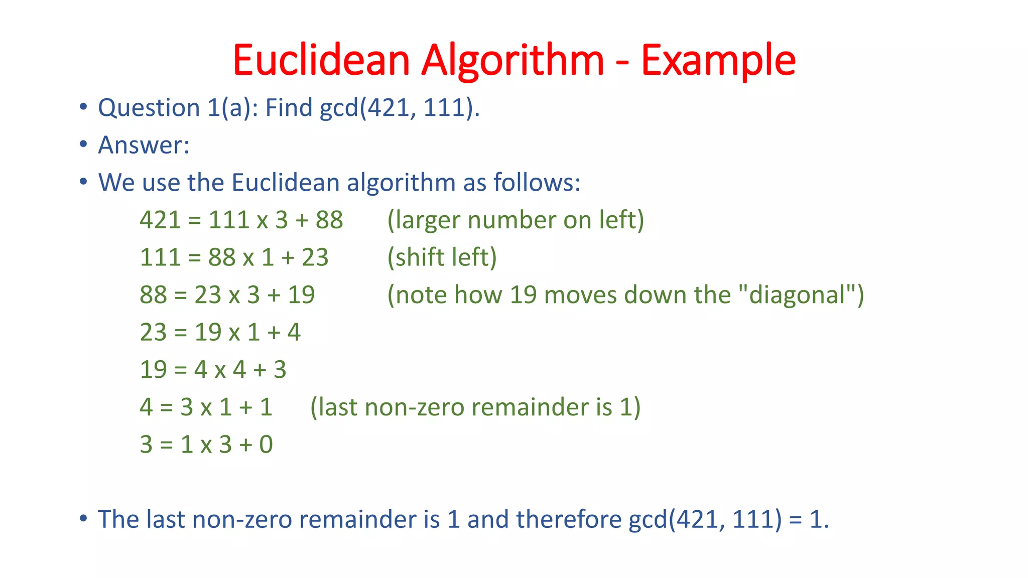 Euclidean Algorithm - Example
• Question 1(a): Find gcd(421, 111).
• Answer:
• We use the Euclidean algorithm as follows:
421 = 111 x 3 + 88 (larger number on left)
111 = 88 x 1 + 23 (shift left)
88 = 23 x 3 + 19 (note how 19 moves down the "diagonal")
23 = 19 x 1 + 4
19 = 4 x 4 + 3
4 = 3 x 1 + 1 (last non-zero remainder is 1)
3 = 1 x 3 + 0
• The last non-zero remainder is 1 and therefore gcd(421, 111) = 1.
 