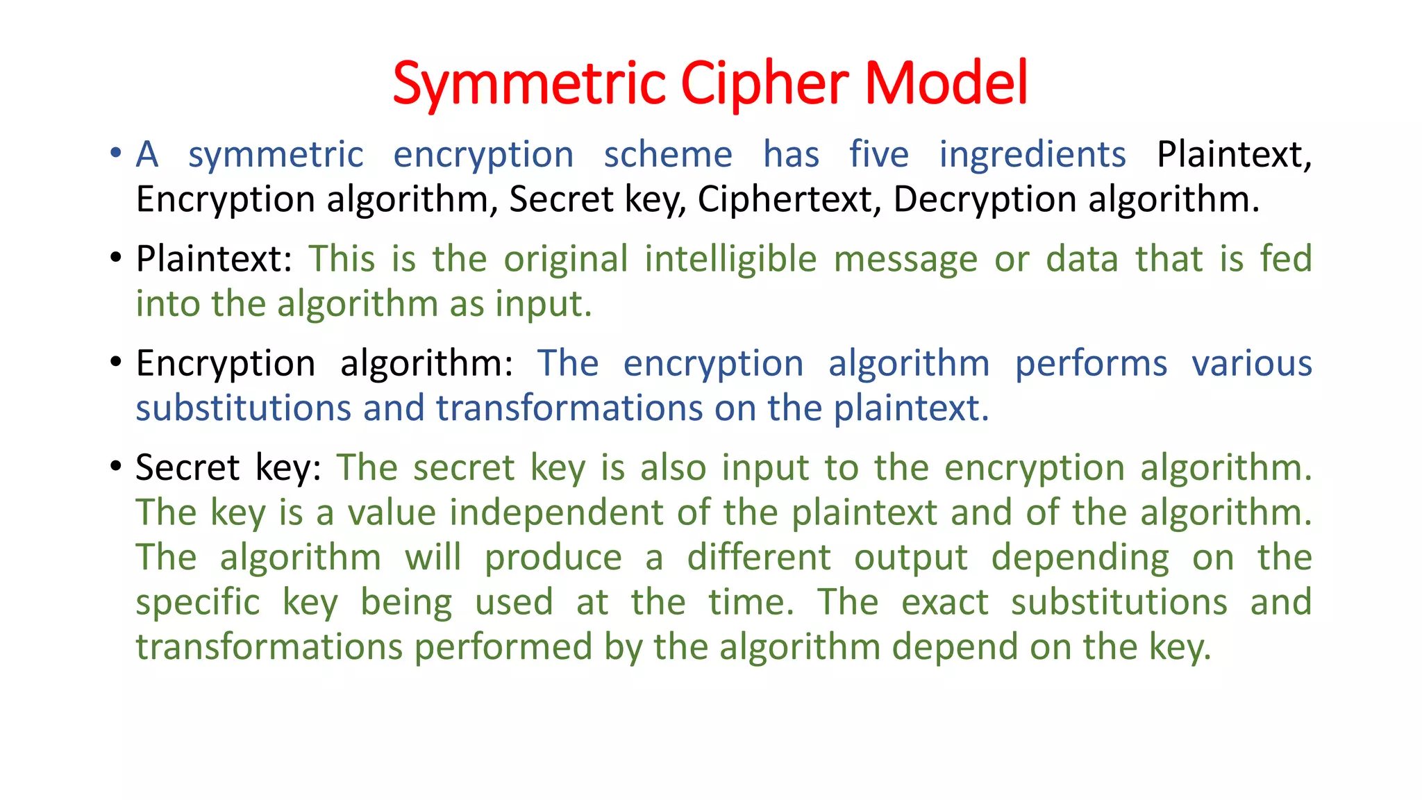 Symmetric Cipher Model
• A symmetric encryption scheme has five ingredients Plaintext,
Encryption algorithm, Secret key, Ciphertext, Decryption algorithm.
• Plaintext: This is the original intelligible message or data that is fed
into the algorithm as input.
• Encryption algorithm: The encryption algorithm performs various
substitutions and transformations on the plaintext.
• Secret key: The secret key is also input to the encryption algorithm.
The key is a value independent of the plaintext and of the algorithm.
The algorithm will produce a different output depending on the
specific key being used at the time. The exact substitutions and
transformations performed by the algorithm depend on the key.
 