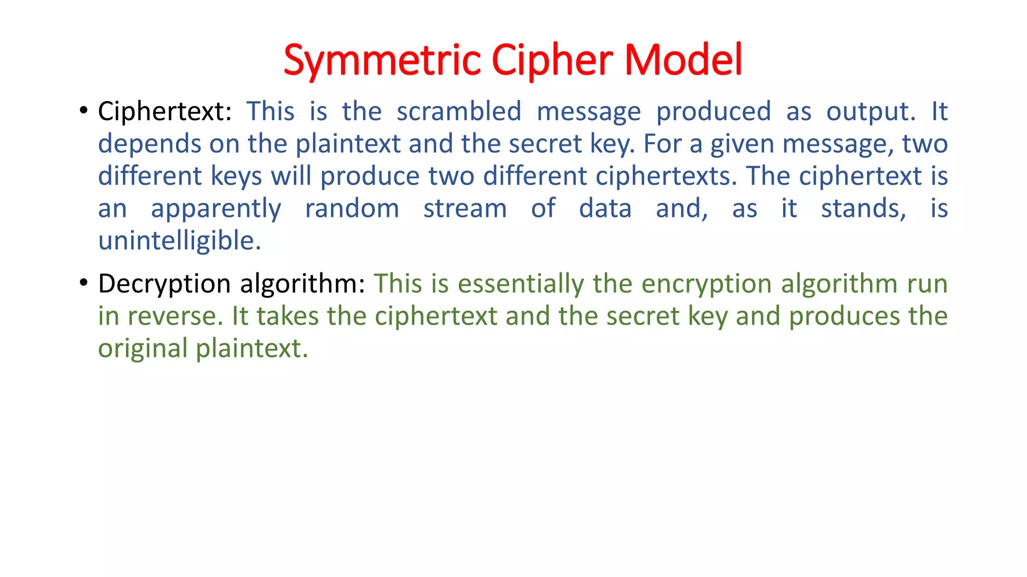 Symmetric Cipher Model
• Ciphertext: This is the scrambled message produced as output. It
depends on the plaintext and the secret key. For a given message, two
different keys will produce two different ciphertexts. The ciphertext is
an apparently random stream of data and, as it stands, is
unintelligible.
• Decryption algorithm: This is essentially the encryption algorithm run
in reverse. It takes the ciphertext and the secret key and produces the
original plaintext.
 