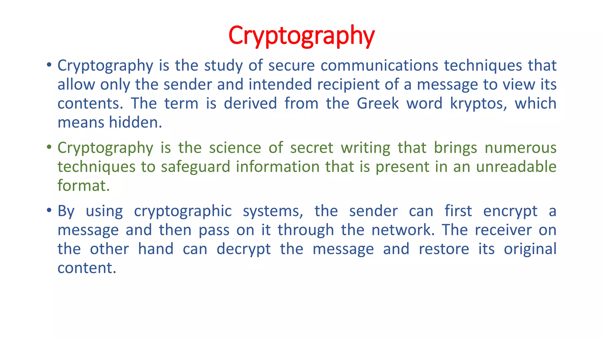 Cryptography
• Cryptography is the study of secure communications techniques that
allow only the sender and intended recipient of a message to view its
contents. The term is derived from the Greek word kryptos, which
means hidden.
• Cryptography is the science of secret writing that brings numerous
techniques to safeguard information that is present in an unreadable
format.
• By using cryptographic systems, the sender can first encrypt a
message and then pass on it through the network. The receiver on
the other hand can decrypt the message and restore its original
content.
 