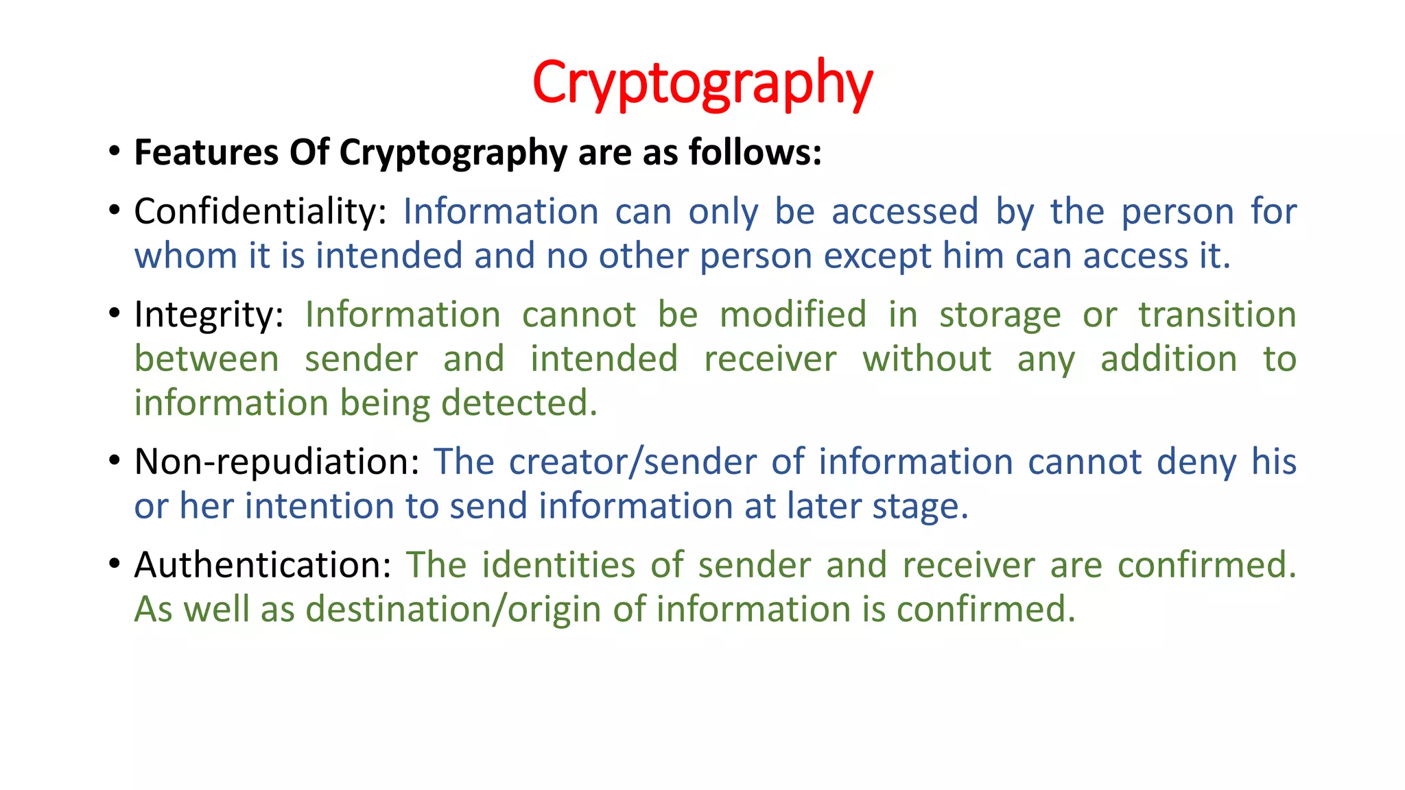 Cryptography
• Features Of Cryptography are as follows:
• Confidentiality: Information can only be accessed by the person for
whom it is intended and no other person except him can access it.
• Integrity: Information cannot be modified in storage or transition
between sender and intended receiver without any addition to
information being detected.
• Non-repudiation: The creator/sender of information cannot deny his
or her intention to send information at later stage.
• Authentication: The identities of sender and receiver are confirmed.
As well as destination/origin of information is confirmed.
 