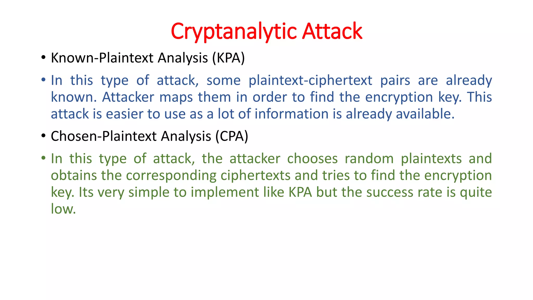 Cryptanalytic Attack
• Known-Plaintext Analysis (KPA)
• In this type of attack, some plaintext-ciphertext pairs are already
known. Attacker maps them in order to find the encryption key. This
attack is easier to use as a lot of information is already available.
• Chosen-Plaintext Analysis (CPA)
• In this type of attack, the attacker chooses random plaintexts and
obtains the corresponding ciphertexts and tries to find the encryption
key. Its very simple to implement like KPA but the success rate is quite
low.
 
