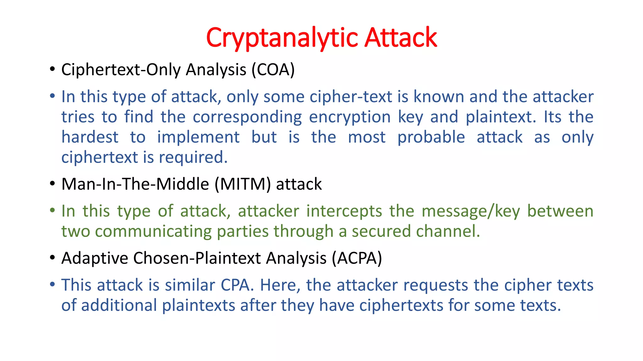 Cryptanalytic Attack
• Ciphertext-Only Analysis (COA)
• In this type of attack, only some cipher-text is known and the attacker
tries to find the corresponding encryption key and plaintext. Its the
hardest to implement but is the most probable attack as only
ciphertext is required.
• Man-In-The-Middle (MITM) attack
• In this type of attack, attacker intercepts the message/key between
two communicating parties through a secured channel.
• Adaptive Chosen-Plaintext Analysis (ACPA)
• This attack is similar CPA. Here, the attacker requests the cipher texts
of additional plaintexts after they have ciphertexts for some texts.
 