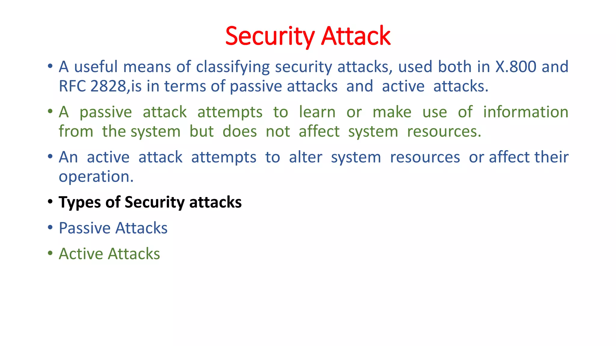 Security Attack
• A useful means of classifying security attacks, used both in X.800 and
RFC 2828,is in terms of passive attacks and active attacks.
• A passive attack attempts to learn or make use of information
from the system but does not affect system resources.
• An active attack attempts to alter system resources or affect their
operation.
• Types of Security attacks
• Passive Attacks
• Active Attacks
 