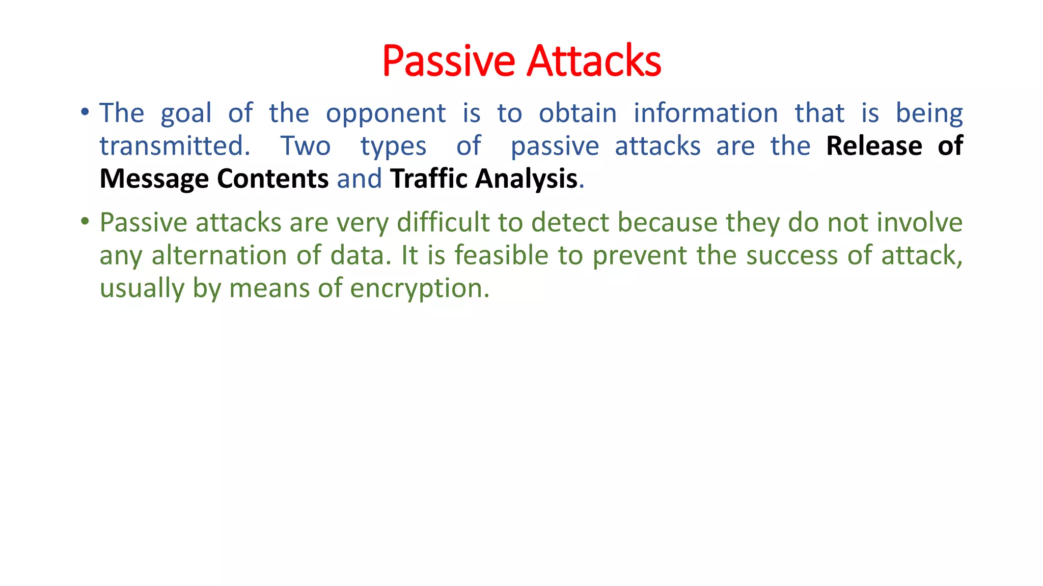 Passive Attacks
• The goal of the opponent is to obtain information that is being
transmitted. Two types of passive attacks are the Release of
Message Contents and Traffic Analysis.
• Passive attacks are very difficult to detect because they do not involve
any alternation of data. It is feasible to prevent the success of attack,
usually by means of encryption.
 