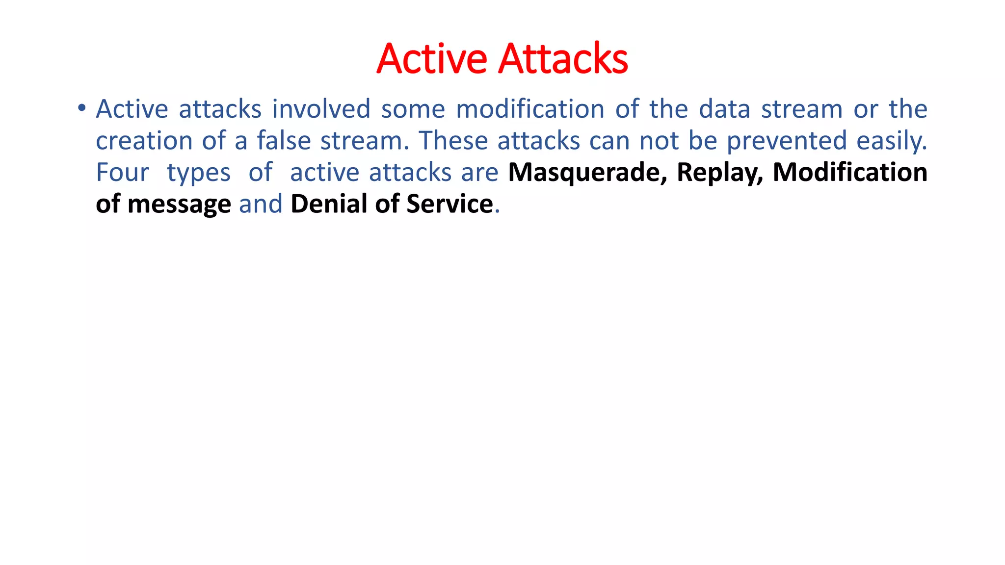 Active Attacks
• Active attacks involved some modification of the data stream or the
creation of a false stream. These attacks can not be prevented easily.
Four types of active attacks are Masquerade, Replay, Modification
of message and Denial of Service.
 