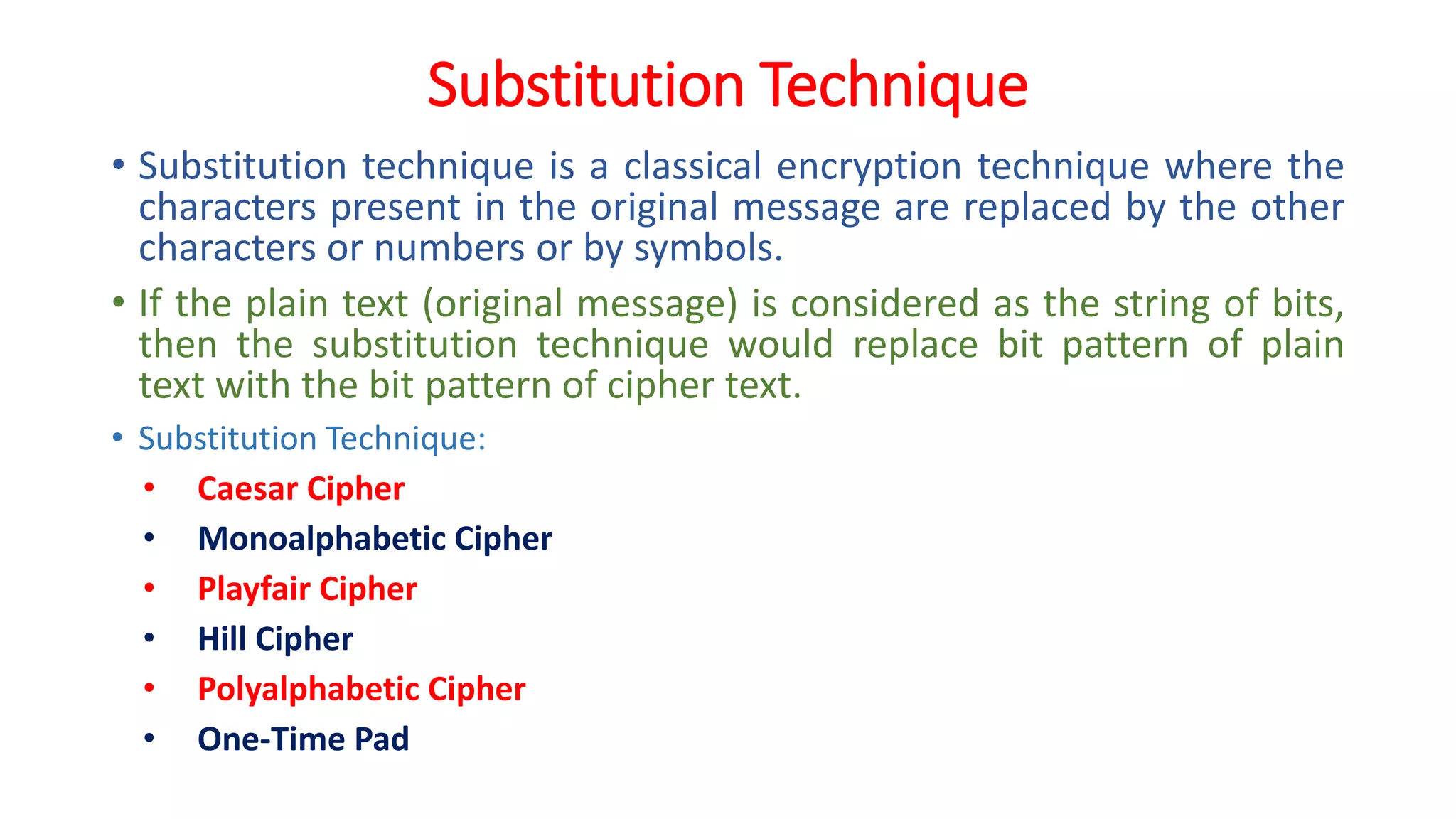 Substitution Technique
• Substitution technique is a classical encryption technique where the
characters present in the original message are replaced by the other
characters or numbers or by symbols.
• If the plain text (original message) is considered as the string of bits,
then the substitution technique would replace bit pattern of plain
text with the bit pattern of cipher text.
• Substitution Technique:
• Caesar Cipher
• Monoalphabetic Cipher
• Playfair Cipher
• Hill Cipher
• Polyalphabetic Cipher
• One-Time Pad
 