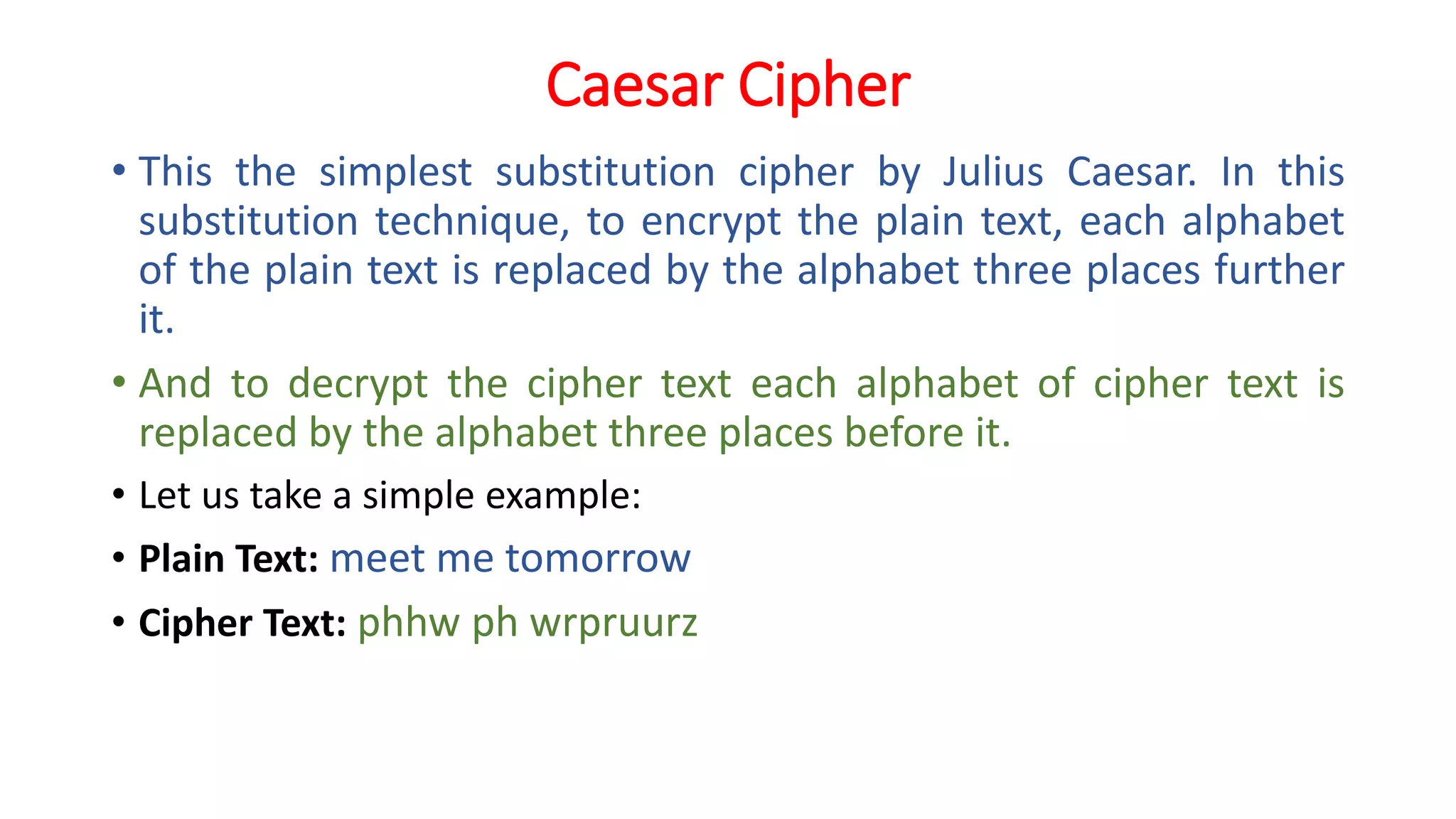 Caesar Cipher
• This the simplest substitution cipher by Julius Caesar. In this
substitution technique, to encrypt the plain text, each alphabet
of the plain text is replaced by the alphabet three places further
it.
• And to decrypt the cipher text each alphabet of cipher text is
replaced by the alphabet three places before it.
• Let us take a simple example:
• Plain Text: meet me tomorrow
• Cipher Text: phhw ph wrpruurz
 